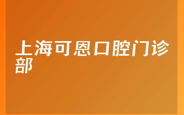 上海可恩口腔门诊部怎么样，详细一览服务评价公开及医院位置