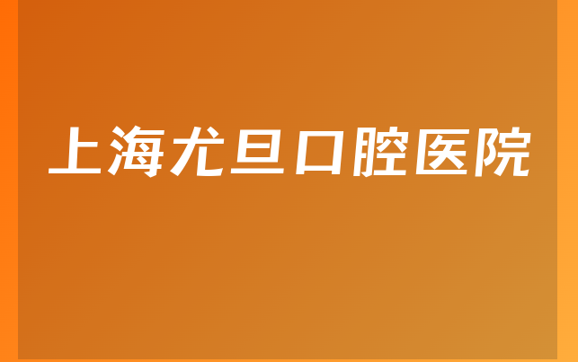 上海尤旦口腔医院实力怎么样，带你了解成立日期多久及医院声誉