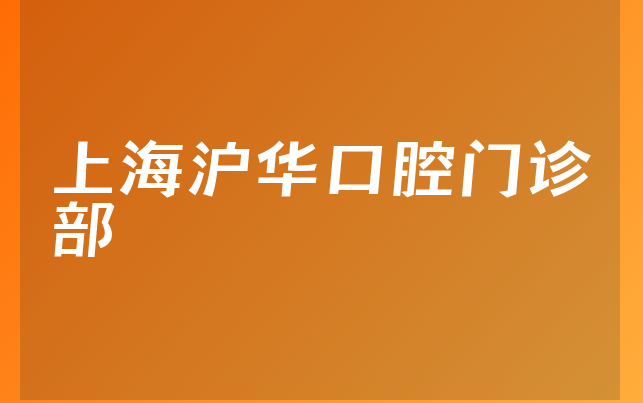 上海沪华口腔门诊部口碑怎么样，详细公开种牙医生推荐及医院法人