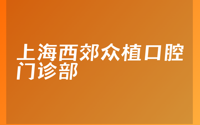 上海西郊众植口腔门诊部技术怎么样，一起介绍医生介绍及医院位置