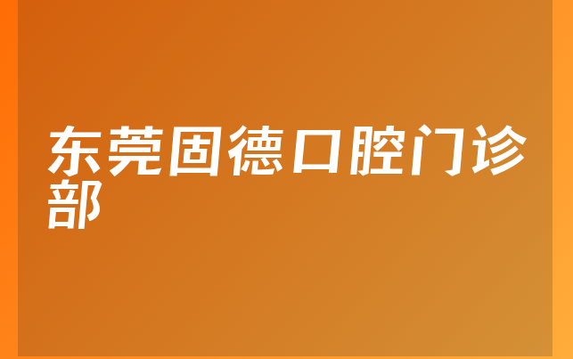 东莞固德口腔门诊部口碑怎么样，带你预览正规度分析及医院技术