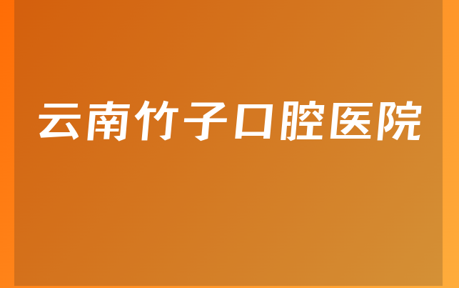 云南竹子口腔医院口碑怎么样，详细预览营业期限是多久及医院法人