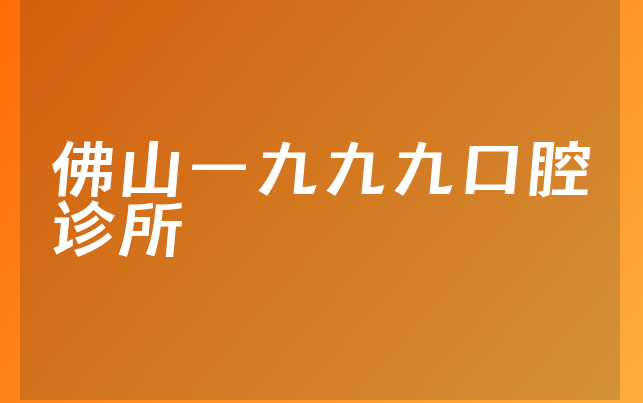 佛山一九九九口腔诊所怎么样，一起介绍种牙医生推荐及医院人员规模