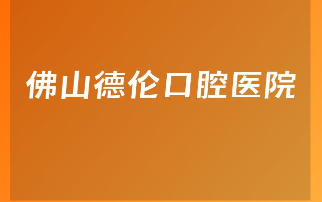 佛山德伦口腔医院怎么样，一起预览阐述亲身体验及医院技术