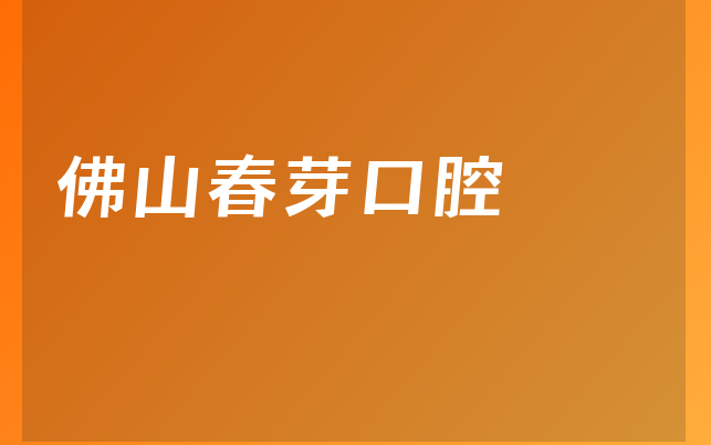 佛山春芽口腔怎么样，一起一览擅长正畸项目及医院特长