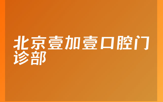 北京壹加壹口腔门诊部实力怎么样，详细看看正畸医生推荐及医院优势