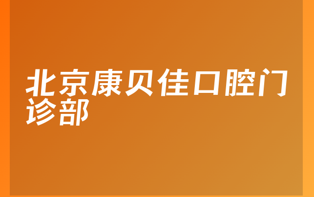 北京康贝佳口腔门诊部技术怎么样，一起解读优势分析及医院案例