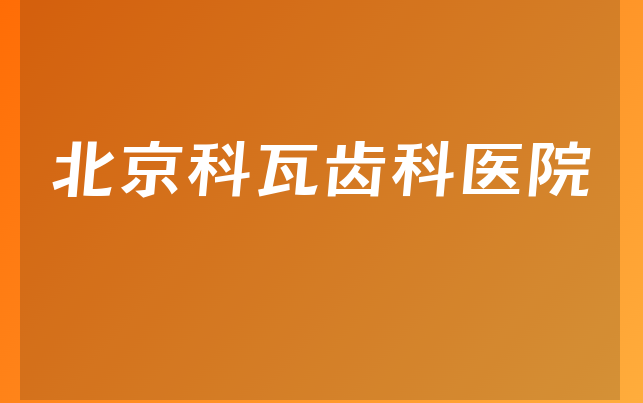 北京科瓦齿科医院实力怎么样，带你了解患者口碑论述及医院规模