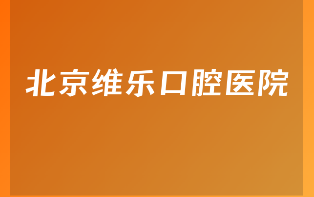 北京维乐口腔医院技术怎么样，详细一览擅长正畸项目及医院卫生