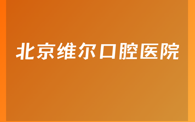 北京维尔口腔医院口碑怎么样，一起一览正畸技术分析及医院声誉