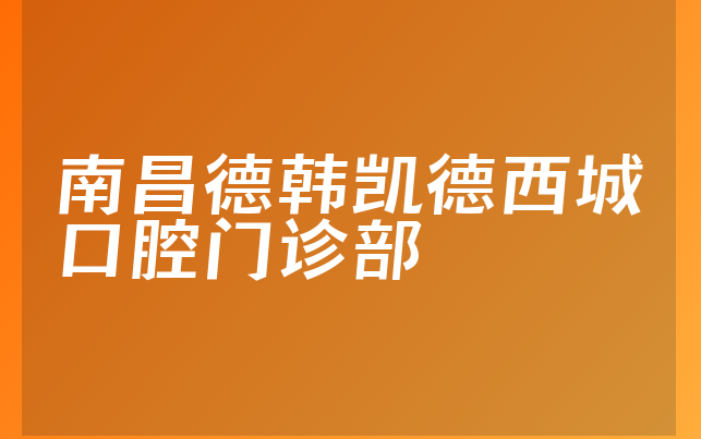 南昌德韩凯德西城口腔门诊部技术怎么样，一起解读正规度分析及医院擅长