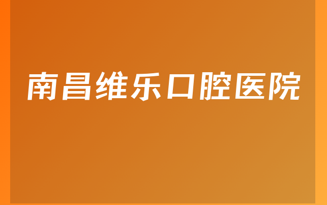 南昌维乐口腔医院口碑怎么样，带你公开服务评价公开及医院法人