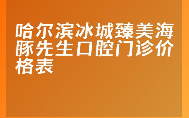 哈尔滨冰城臻美海豚先生口腔门诊价格表