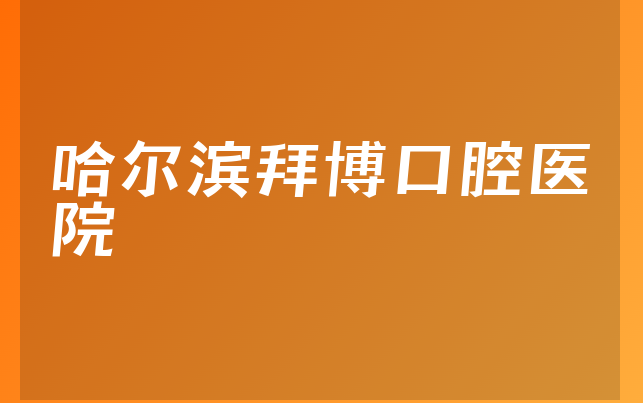 哈尔滨拜博口腔医院怎么样，带你介绍业务经营范围怎样及医院法人