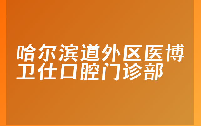 哈尔滨道外区医博卫仕口腔门诊部实力怎么样，带你预览擅长正畸项目及医院分店