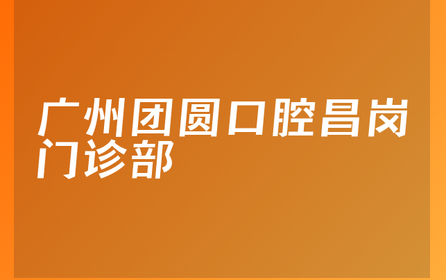 广州团圆口腔昌岗门诊部怎么样，带你一览种牙医生推荐及医院位置