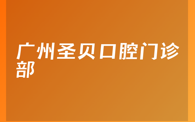 广州圣贝口腔门诊部口碑怎么样，一起公开成立日期多久及医院介绍