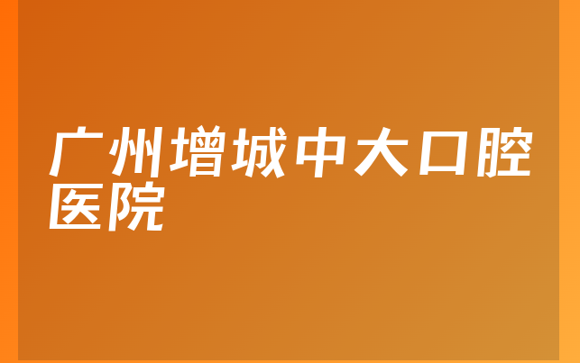 广州增城中大口腔医院实力怎么样，详细公开正规度分析及医院法人