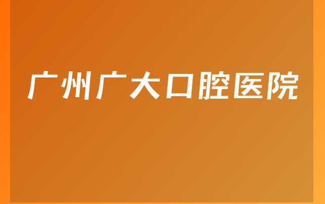 广州广大口腔医院怎么样，一起预览人员规模大不大及医院法人