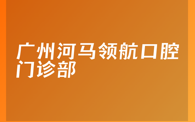 广州河马领航口腔门诊部怎么样，一起预览正规度分析及医院擅长