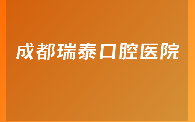 成都瑞泰口腔医院技术怎么样，详细一览成立日期多久及医院安全标准