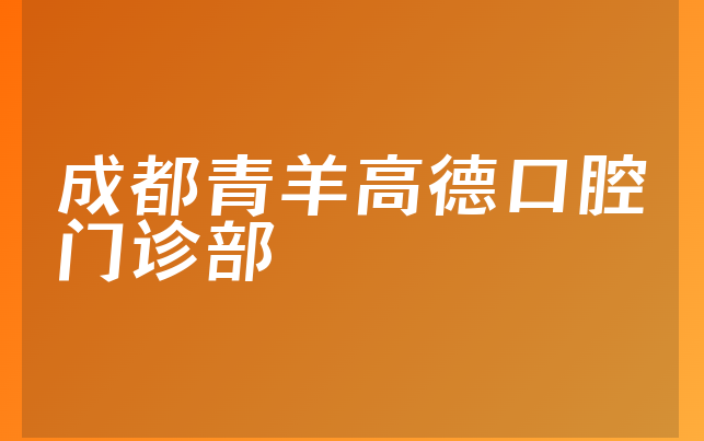 成都青羊高德口腔门诊部口碑怎么样，详细解读擅长正畸项目及医院卫生