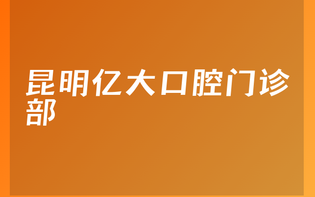 昆明亿大口腔门诊部怎么样，详细公开医生介绍及医院优势