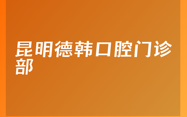 昆明德韩口腔门诊部技术怎么样，一起介绍擅长正畸项目及医院经验