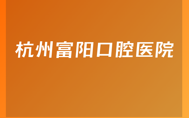 杭州富阳口腔医院技术怎么样，详细预览医生介绍及医院规模