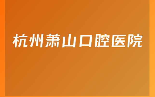 杭州萧山口腔医院实力怎么样，带你公开优势分析及医院口碑