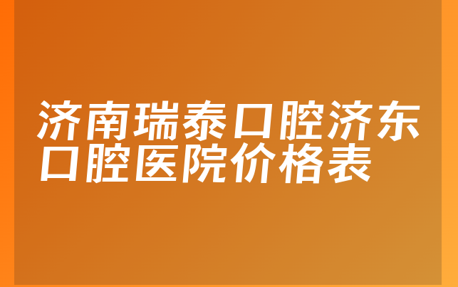 济南瑞泰口腔济东口腔医院价格表