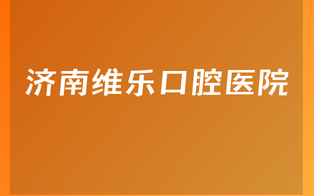 济南维乐口腔医院怎么样，详细看看种植擅长项目及医院口碑