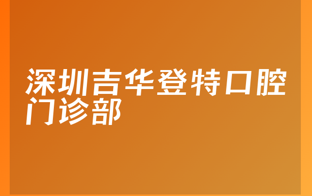 深圳吉华登特口腔门诊部口碑怎么样，详细介绍整牙对比及医院经验