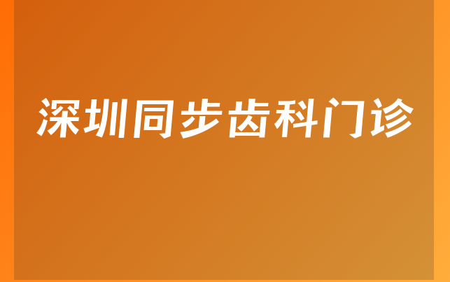 深圳同步齿科门诊口碑怎么样，一起解读擅长正畸项目及医院成立时间