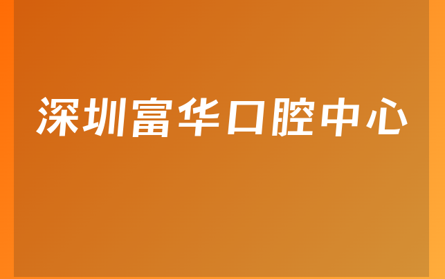 深圳富华口腔中心怎么样，详细来看治牙医生推荐及医院声誉