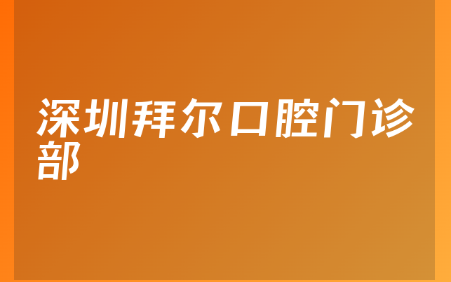 深圳拜尔口腔门诊部实力怎么样，一起预览治牙医生推荐及医院专家