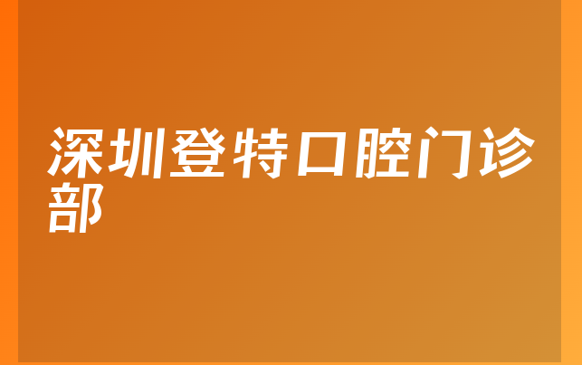 深圳登特口腔门诊部口碑怎么样，一起了解服务评价公开及医院安全标准