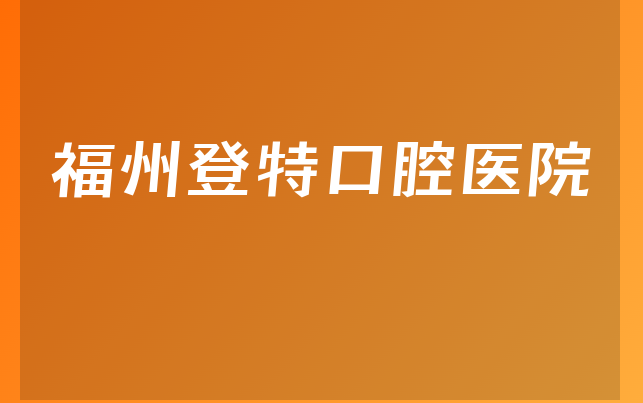 福州登特口腔医院实力怎么样，一起预览正畸医生推荐及医院地址