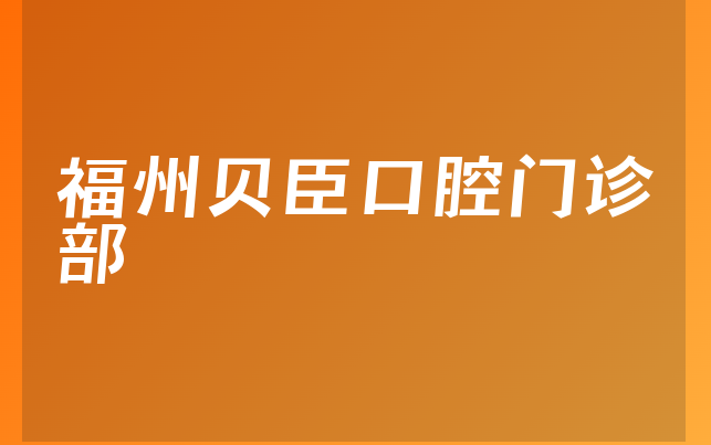 福州贝臣口腔门诊部技术怎么样，详细公开正畸医生推荐及医院服务