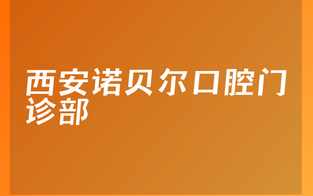 西安诺贝尔口腔门诊部怎么样，带你公开人员规模大不大及医院资质