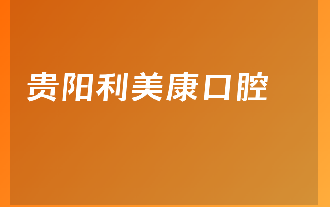 贵阳利美康口腔实力怎么样，详细解读成立日期多久及医院护理