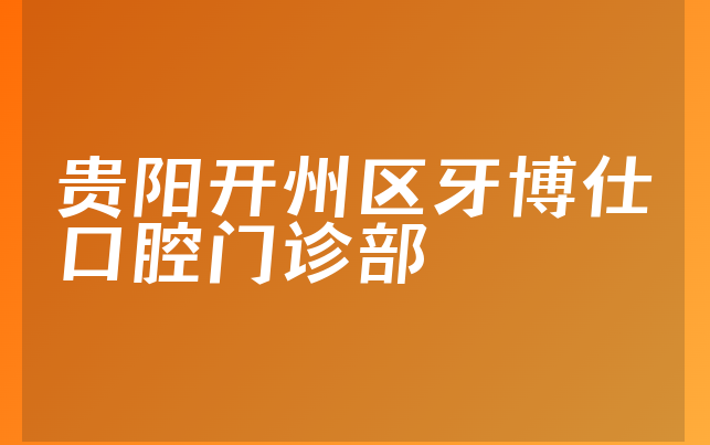 贵阳开州区牙博仕口腔门诊部实力怎么样，详细来看营业期限是多久及医院法人