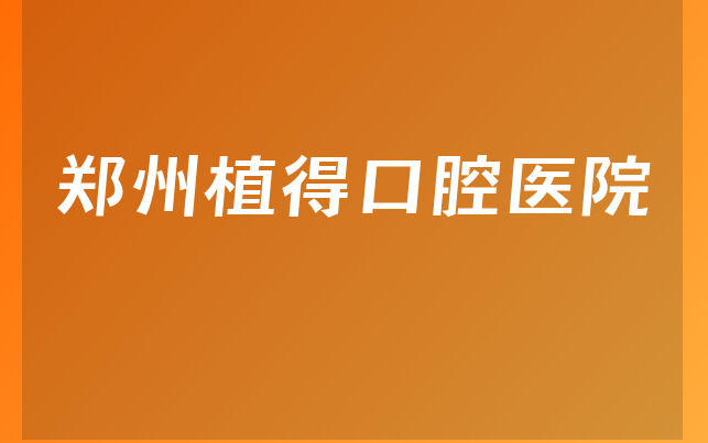 郑州植得口腔医院技术怎么样，详细解读种植擅长项目及医院特长