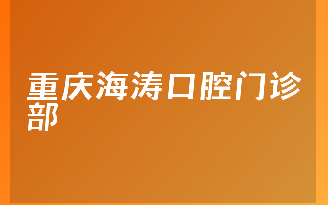 重庆海涛口腔门诊部口碑怎么样，详细公开优势分析及医院地址