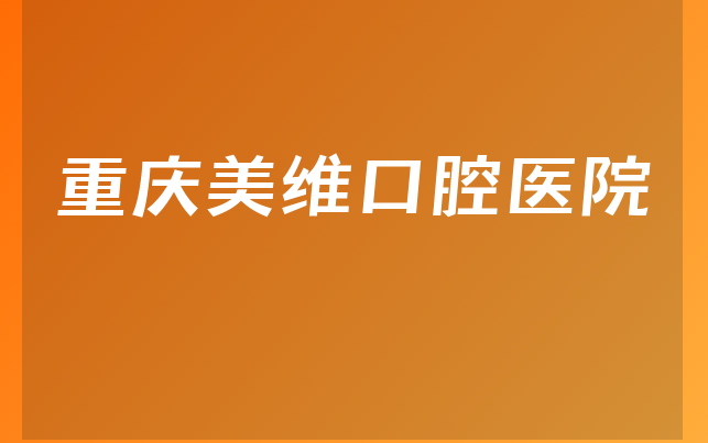 重庆美维口腔医院怎么样，一起解读种牙医生推荐及医院成立时间