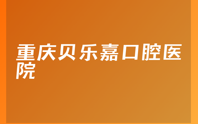 重庆贝乐嘉口腔医院实力怎么样，详细解读营业期限是多久及医院擅长