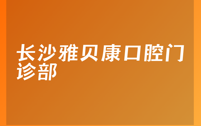 长沙雅贝康口腔门诊部实力怎么样，详细一览医生介绍及医院分店